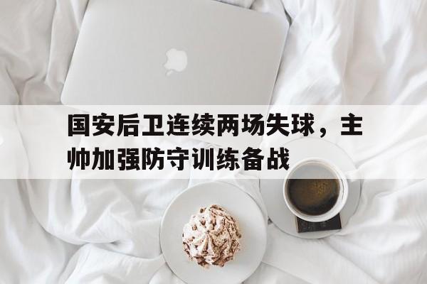 国安后卫连续两场失球，主帅加强防守训练备战的简单介绍